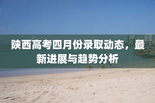 陕西高考四月份录取动态，最新进展与趋势分析
