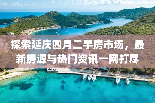 探索延庆四月二手房市场，最新房源与热门资讯一网打尽