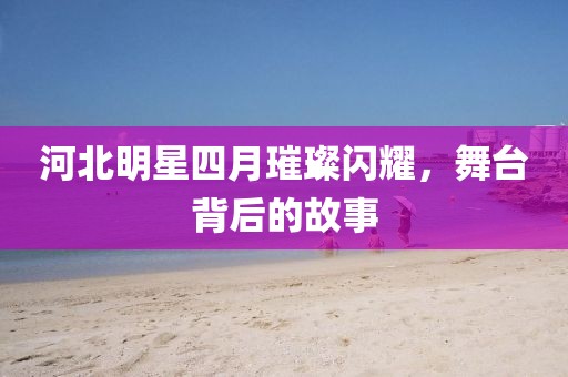 河北明星四月璀璨闪耀，舞台背后的故事