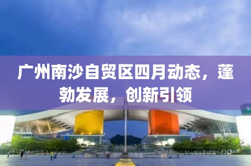 广州南沙自贸区四月动态，蓬勃发展，创新引领