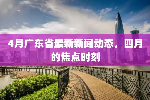 4月广东省最新新闻动态，四月的焦点时刻