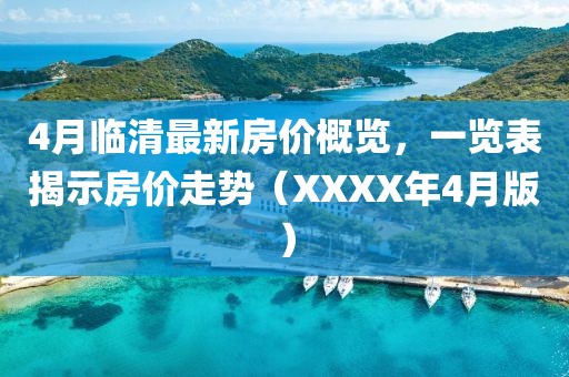 4月临清最新房价概览，一览表揭示房价走势（XXXX年4月版）