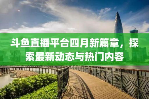 斗鱼直播平台四月新篇章，探索最新动态与热门内容