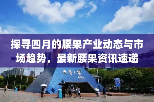 探寻四月的腰果产业动态与市场趋势，最新腰果资讯速递