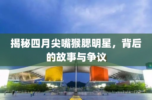 揭秘四月尖嘴猴腮明星，背后的故事与争议