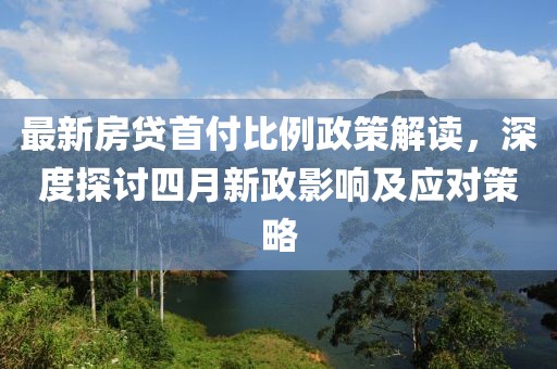 最新房贷首付比例政策解读，深度探讨四月新政影响及应对策略