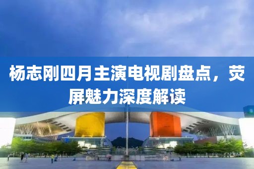 杨志刚四月主演电视剧盘点，荧屏魅力深度解读