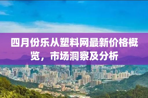 四月份乐从塑料网最新价格概览，市场洞察及分析