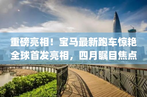 重磅亮相！宝马最新跑车惊艳全球首发亮相，四月瞩目焦点