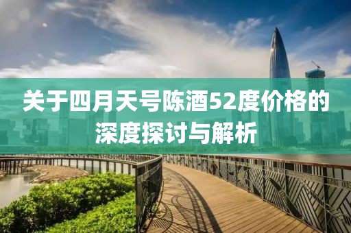 关于四月天号陈酒52度价格的深度探讨与解析