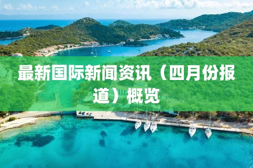 最新国际新闻资讯（四月份报道）概览