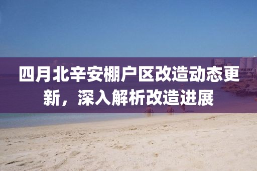 四月北辛安棚户区改造动态更新，深入解析改造进展