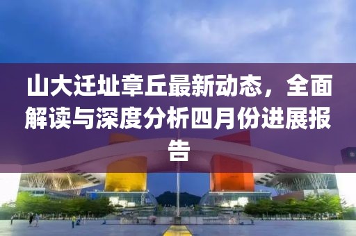 山大迁址章丘最新动态，全面解读与深度分析四月份进展报告