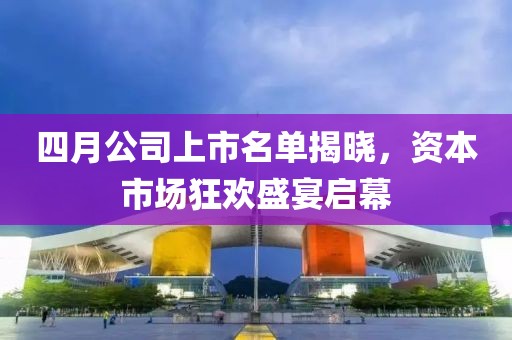 四月公司上市名单揭晓，资本市场狂欢盛宴启幕