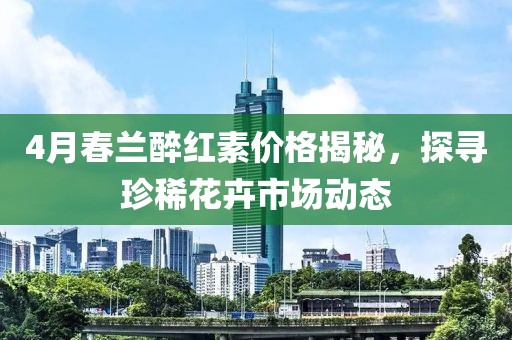 4月春兰醉红素价格揭秘，探寻珍稀花卉市场动态