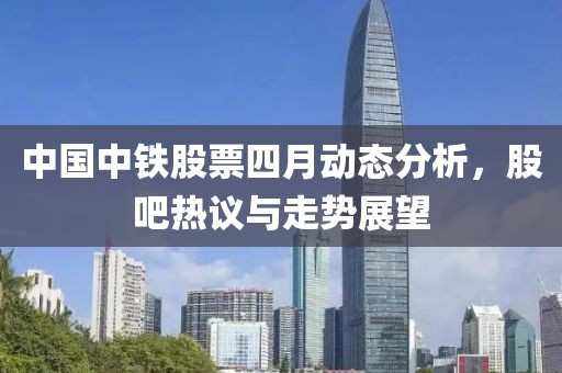 中国中铁股票四月动态分析，股吧热议与走势展望