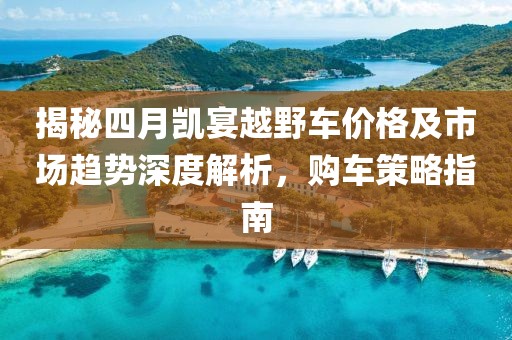 揭秘四月凯宴越野车价格及市场趋势深度解析，购车策略指南