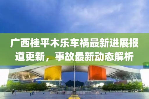 广西桂平木乐车祸最新进展报道更新，事故最新动态解析
