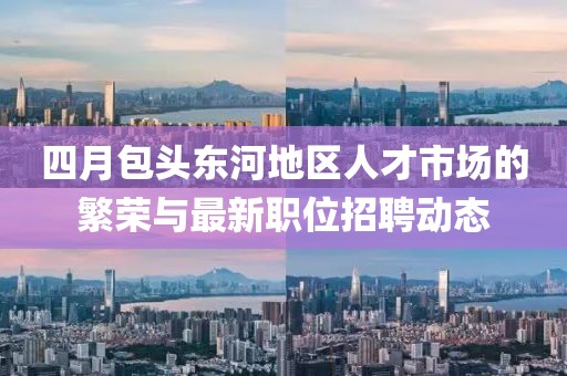四月包头东河地区人才市场的繁荣与最新职位招聘动态
