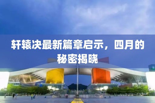 轩辕决最新篇章启示，四月的秘密揭晓