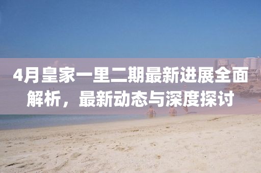 4月皇家一里二期最新进展全面解析，最新动态与深度探讨