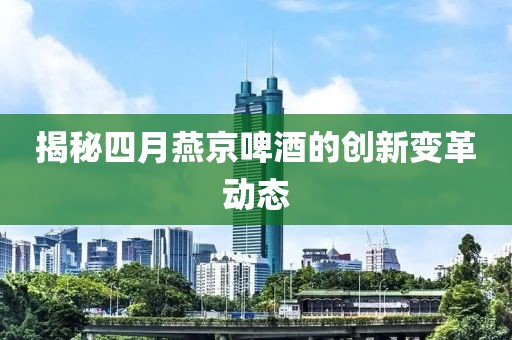 揭秘四月燕京啤酒的创新变革动态