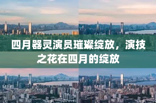 四月器灵演员璀璨绽放，演技之花在四月的绽放