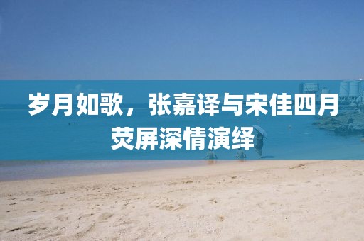 岁月如歌，张嘉译与宋佳四月荧屏深情演绎