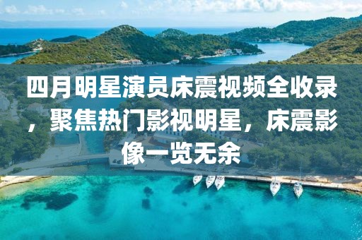 四月明星演员床震视频全收录，聚焦热门影视明星，床震影像一览无余