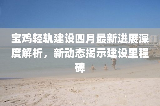 宝鸡轻轨建设四月最新进展深度解析，新动态揭示建设里程碑