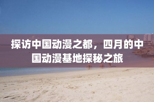探访中国动漫之都，四月的中国动漫基地探秘之旅