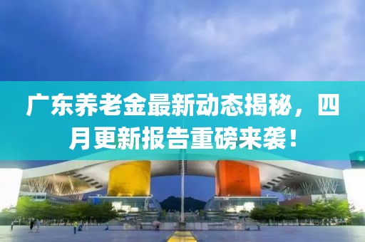 广东养老金最新动态揭秘，四月更新报告重磅来袭！