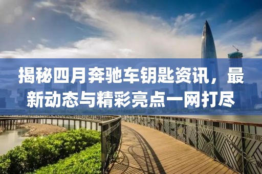 揭秘四月奔驰车钥匙资讯，最新动态与精彩亮点一网打尽