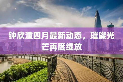 钟欣潼四月最新动态，璀璨光芒再度绽放