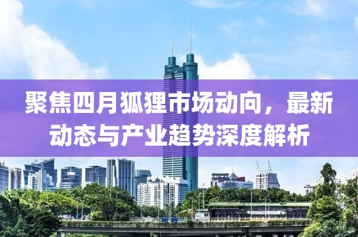 聚焦四月狐狸市场动向，最新动态与产业趋势深度解析