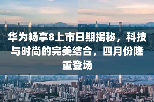 华为畅享8上市日期揭秘，科技与时尚的完美结合，四月份隆重登场