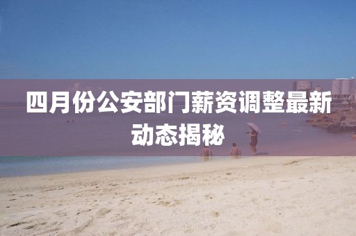 四月份公安部门薪资调整最新动态揭秘