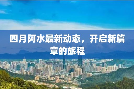 四月阿水最新动态，开启新篇章的旅程