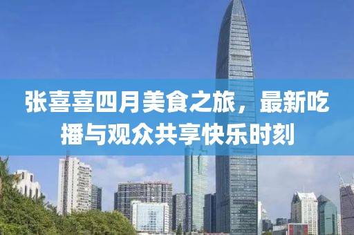 张喜喜四月美食之旅，最新吃播与观众共享快乐时刻