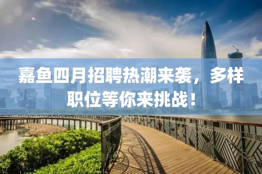 嘉鱼四月招聘热潮来袭，多样职位等你来挑战！