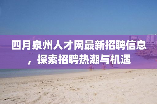四月泉州人才网最新招聘信息，探索招聘热潮与机遇