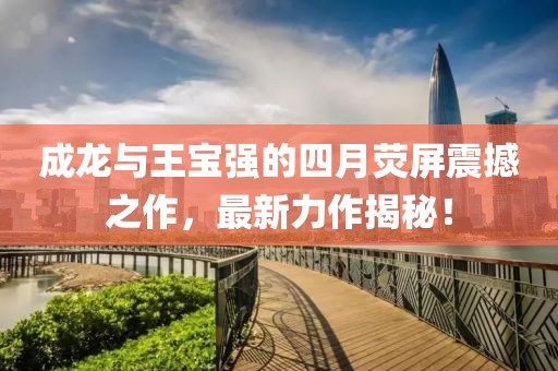 成龙与王宝强的四月荧屏震撼之作，最新力作揭秘！