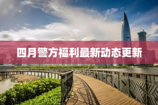 四月警方福利最新动态更新