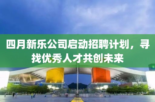 四月新乐公司启动招聘计划，寻找优秀人才共创未来