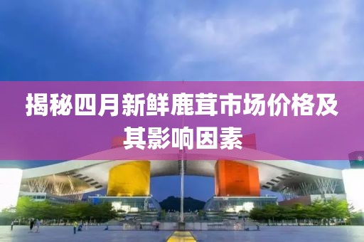 揭秘四月新鲜鹿茸市场价格及其影响因素