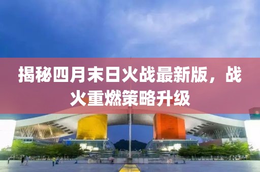 揭秘四月末日火战最新版，战火重燃策略升级