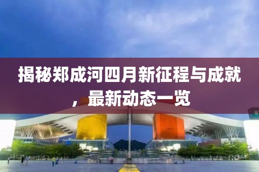 揭秘郑成河四月新征程与成就，最新动态一览