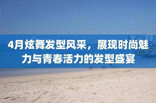 4月炫舞发型风采，展现时尚魅力与青春活力的发型盛宴