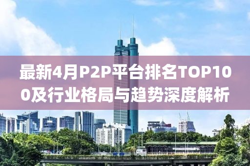 最新4月P2P平台排名TOP100及行业格局与趋势深度解析