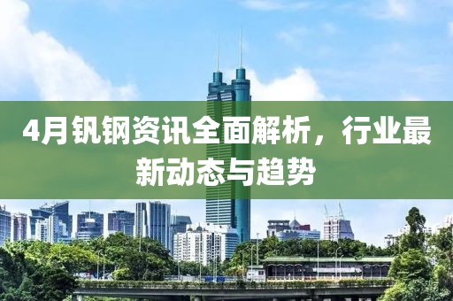 4月钒钢资讯全面解析，行业最新动态与趋势